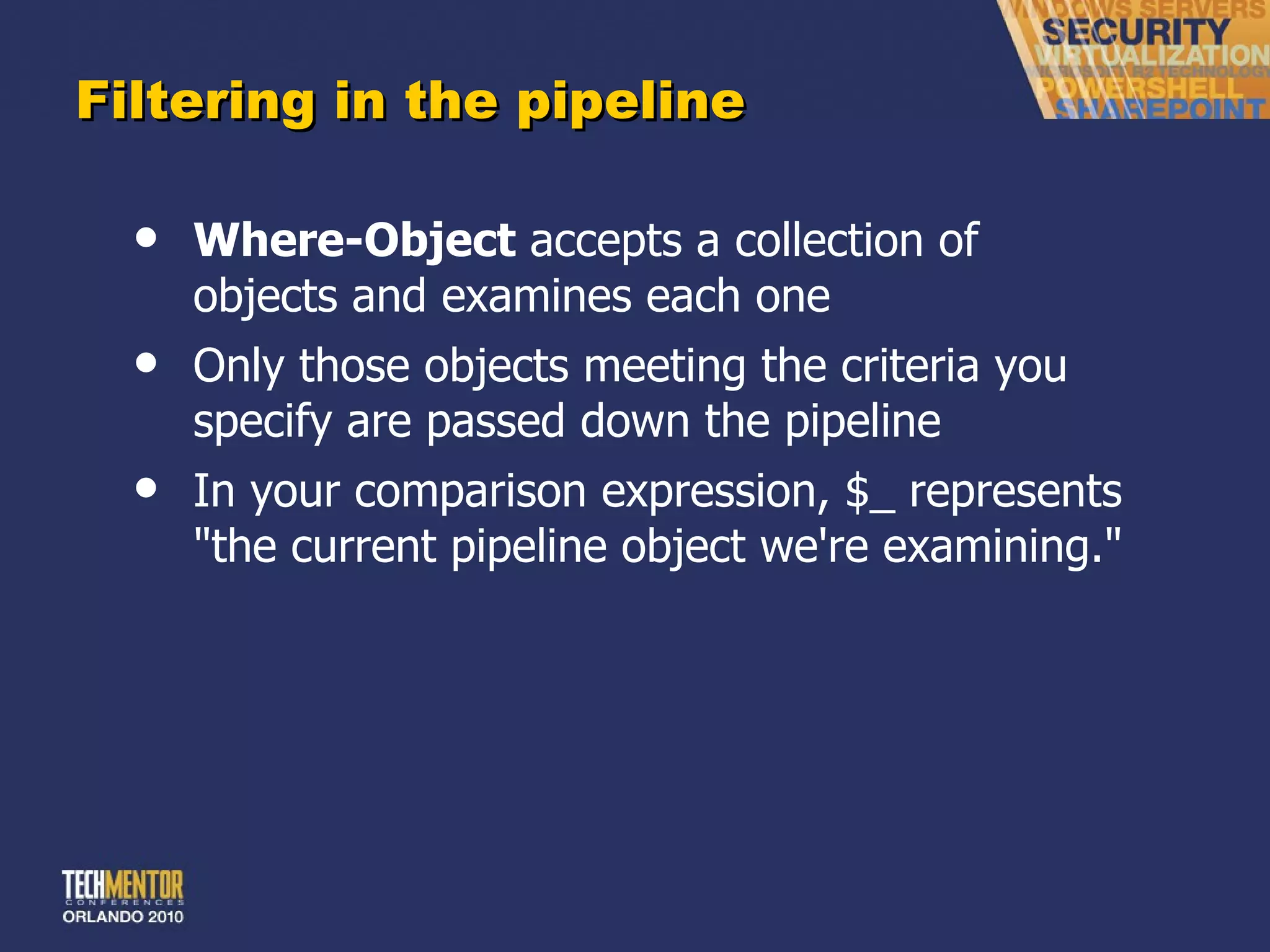 Filtering in the pipeline Where-Object  accepts a collection of objects and examines each one Only those objects meeting the criteria you specify are passed down the pipeline In your comparison expression, $_ represents &quot;the current pipeline object we're examining.&quot; 