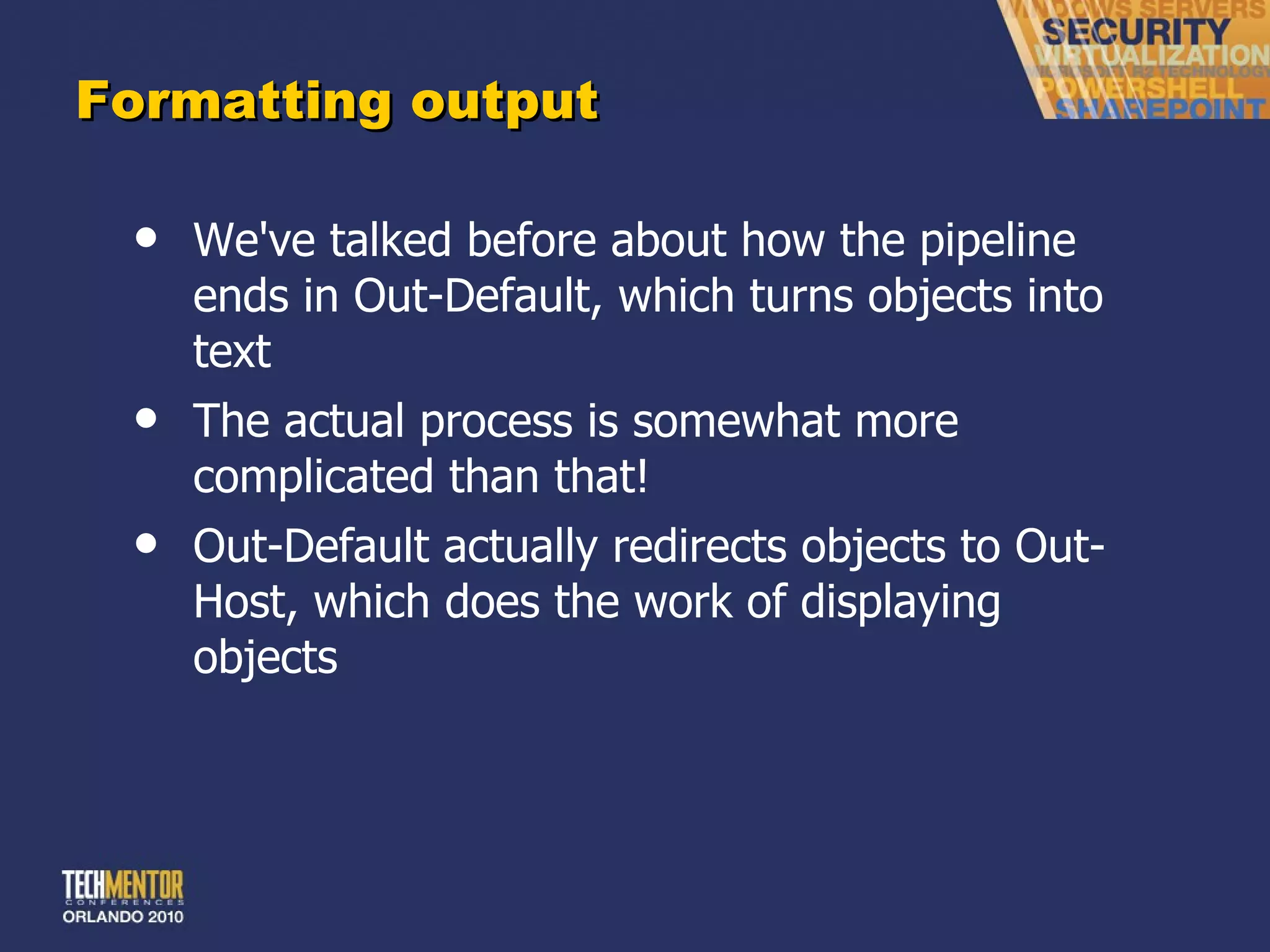 Formatting output We've talked before about how the pipeline ends in Out-Default, which turns objects into text The actual process is somewhat more complicated than that! Out-Default actually redirects objects to Out-Host, which does the work of displaying objects 