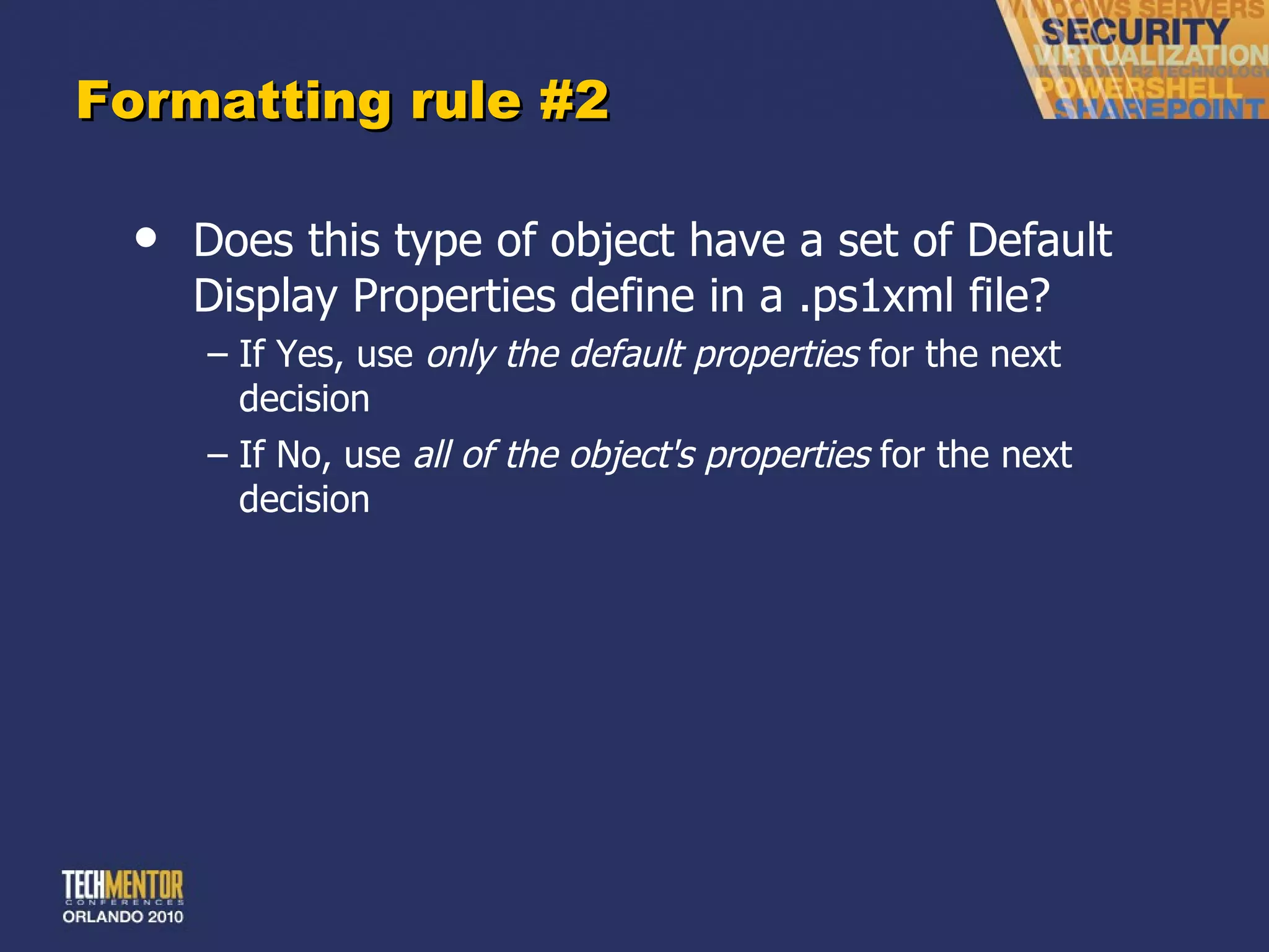 Formatting rule #2 Does this type of object have a set of Default Display Properties define in a .ps1xml file? If Yes, use  only the default properties  for the next decision If No, use  all of the object's properties  for the next decision 