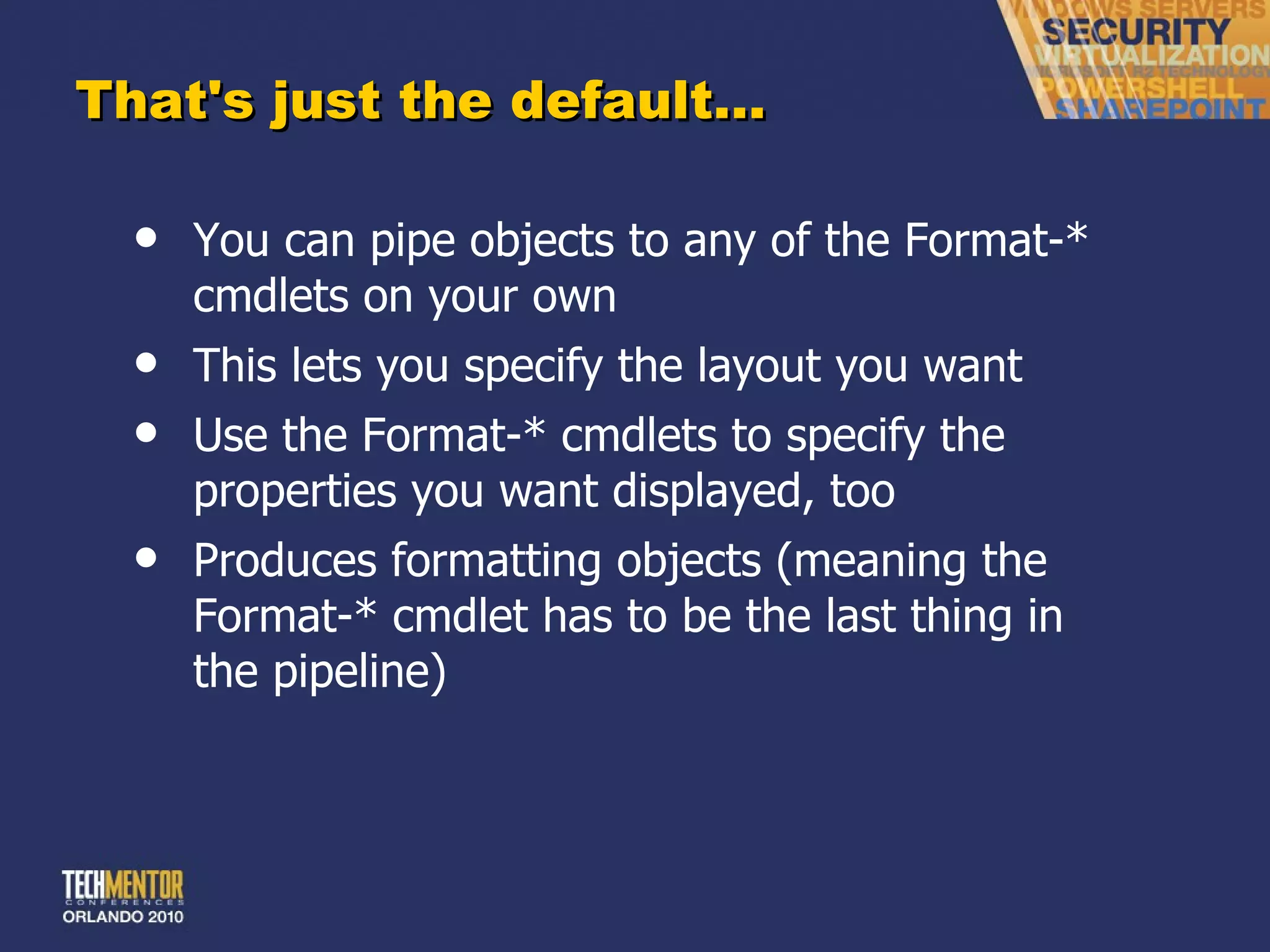 That's just the default… You can pipe objects to any of the Format-* cmdlets on your own This lets you specify the layout you want Use the Format-* cmdlets to specify the properties you want displayed, too Produces formatting objects (meaning the Format-* cmdlet has to be the last thing in the pipeline) 