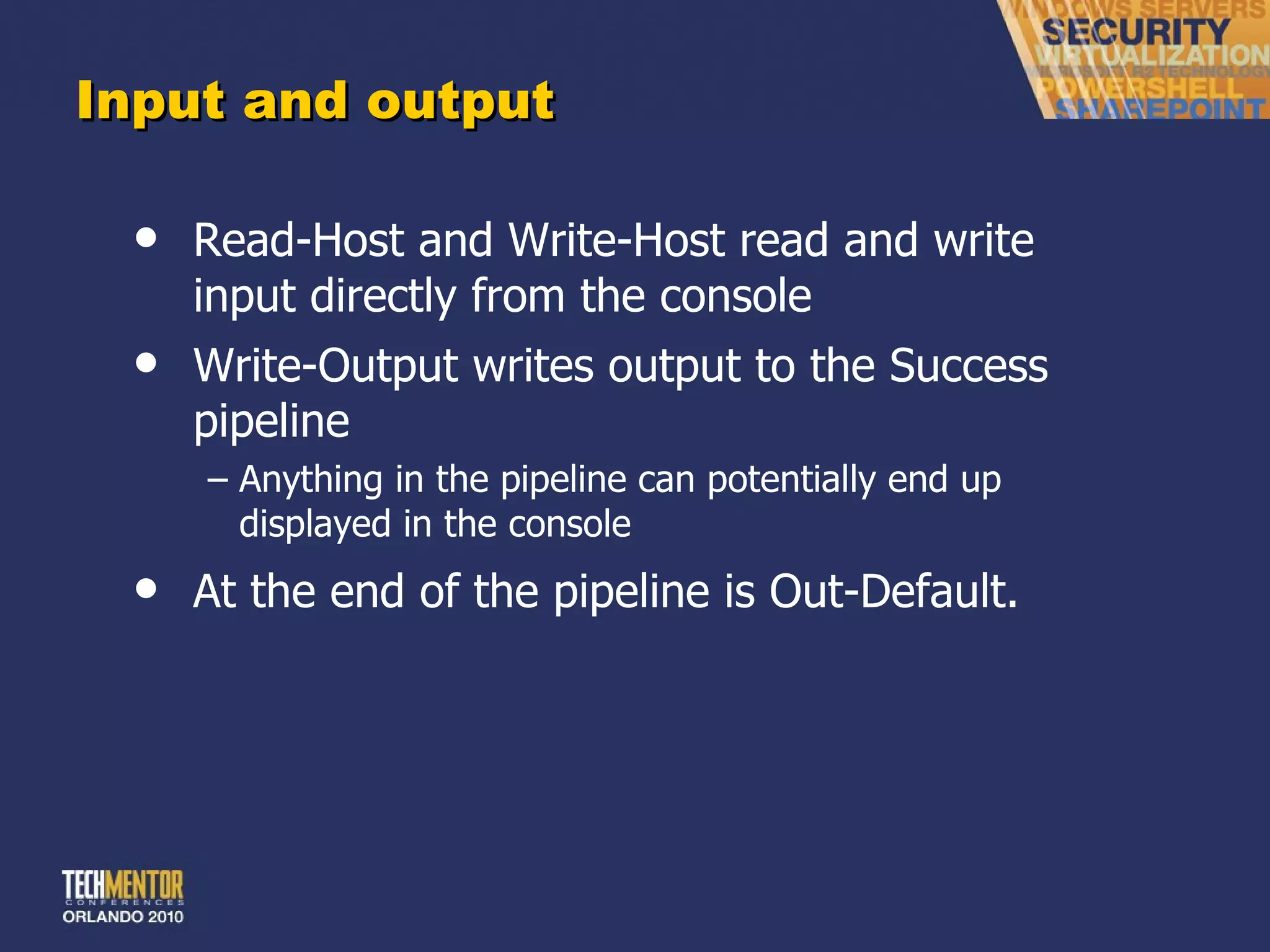 Input and output Read-Host and Write-Host read and write input directly from the console Write-Output writes output to the Success pipeline Anything in the pipeline can potentially end up displayed in the console At the end of the pipeline is Out-Default. 