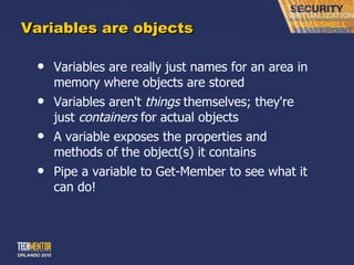 Variables are objects Variables are really just names for an area in memory where objects are stored Variables aren't  things  themselves; they're just  containers  for actual objects A variable exposes the properties and methods of the object(s) it contains Pipe a variable to Get-Member to see what it can do! 