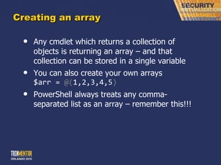 Creating an array Any cmdlet which returns a collection of objects is returning an array – and that collection can be stored in a single variable You can also create your own arrays $arr =  @( 1,2,3,4,5 ) PowerShell always treats any comma-separated list as an array – remember this!!! 