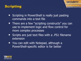 Scripting Scripting in PowerShell is really just pasting commands into a text file There are a few  “scripting constructs” you can use to implement logic and flow control for more complex processes Scripts are just text files with a .PS1 filename extension You can edit with Notepad, although a PowerShell-specific editor is far better 