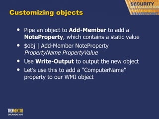 Customizing objects Pipe an object to  Add-Member  to add a  NoteProperty , which contains a static value $obj | Add-Member NoteProperty  PropertyName PropertyValue Use  Write-Output  to output the new object Let ’s use this to add a “ComputerName” property to our WMI object 