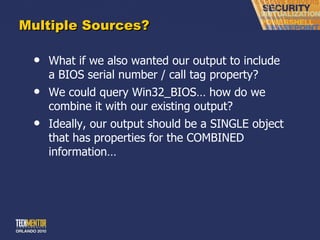Multiple Sources? What if we also wanted our output to include a BIOS serial number / call tag property? We could query Win32_BIOS… how do we combine it with our existing output? Ideally, our output should be a SINGLE object that has properties for the COMBINED information… 