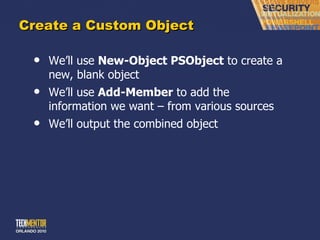 Create a Custom Object We ’ll use  New-Object PSObject  to create a new, blank object We ’ll use  Add-Member  to add the information we want – from various sources We ’ll output the combined object 