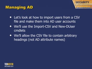 Managing AD Let ’s look at how to import users from a CSV file and make them into AD user accounts We ’ll use the Import-CSV and New-DUser cmdlets We ’ll allow the CSV file to contain arbitrary headings (not AD attribute names) 