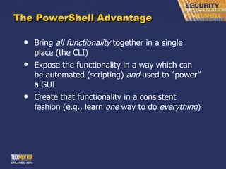 The PowerShell Advantage Bring  all functionality  together in a single place (the CLI) Expose the functionality in a way which can be automated (scripting)  and  used to  “power” a GUI Create that functionality in a consistent fashion (e.g., learn  one  way to do  everything ) 