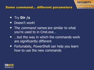 Same command… different parameters Try  Dir /s Doesn't work! The  command names  are similar to what you're used to in Cmd.exe… … but the way in which the commands work are significantly different Fortunately, PowerShell can help you learn how to use the new commands 
