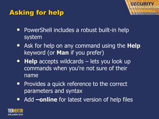 Asking for help PowerShell includes a robust built-in help system Ask for help on any command using the  Help  keyword (or  Man  if you prefer) Help  accepts wildcards – lets you look up commands when you're not sure of their name Provides a quick reference to the correct parameters and syntax Add  –online  for latest version of help files 