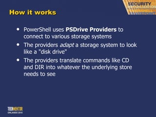 How it works PowerShell uses  PSDrive Providers  to connect to various storage systems The providers  adapt  a storage system to look like a &quot;disk drive&quot; The providers translate commands like CD and DIR into whatever the underlying store needs to see 