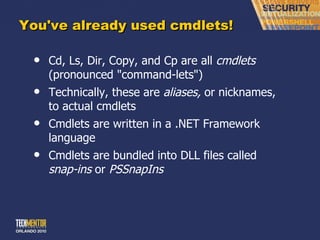 You've already used cmdlets! Cd, Ls, Dir, Copy, and Cp are all  cmdlets  (pronounced &quot;command-lets&quot;) Technically, these are  aliases,  or nicknames, to actual cmdlets Cmdlets are written in a .NET Framework language Cmdlets are bundled into DLL files called  snap-ins  or  PSSnapIns 