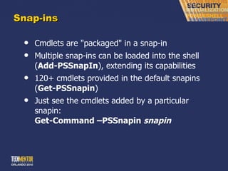 Snap-ins Cmdlets are &quot;packaged&quot; in a snap-in Multiple snap-ins can be loaded into the shell ( Add-PSSnapIn ), extending its capabilities 120+ cmdlets provided in the default snapins ( Get-PSSnapin ) Just see the cmdlets added by a particular snapin: Get-Command –PSSnapin  snapin 