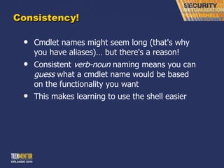 Consistency! Cmdlet names might seem long (that's why you have aliases)… but there's a reason! Consistent  verb-noun  naming means you can  guess  what a cmdlet name would be based on the functionality you want This makes learning to use the shell easier 