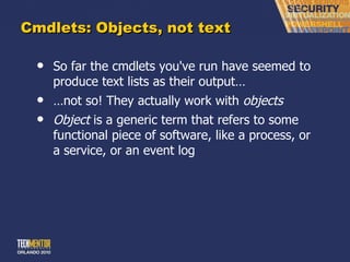 Cmdlets: Objects, not text So far the cmdlets you've run have seemed to produce text lists as their output… … not so! They actually work with  objects Object  is a generic term that refers to some functional piece of software, like a process, or a service, or an event log 