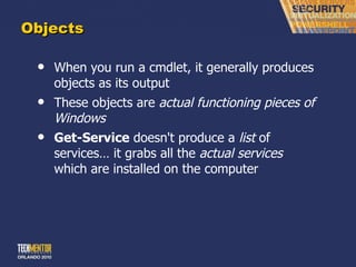 Objects When you run a cmdlet, it generally produces objects as its output These objects are  actual functioning pieces of Windows Get-Service  doesn't produce a  list  of services… it grabs all the  actual services  which are installed on the computer 