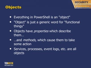 Objects Everything in PowerShell is an &quot;object&quot; &quot;Object&quot; is just a generic word for &quot;functional thingy&quot; Objects have  properties  which describe them… … and  methods,  which cause them to take some action Services, processes, event logs, etc. are all objects 
