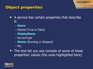 Object properties A service has certain properties that describe it: Name Started (True or False) DisplayName ServiceType Status  (Running or Stopped) Etc. The text list you see consists of some of these properties' values (the ones highlighted here) 