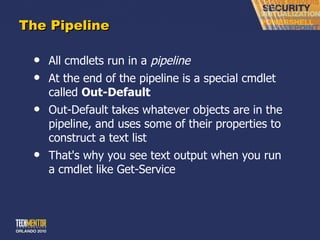 The Pipeline All cmdlets run in a  pipeline At the end of the pipeline is a special cmdlet called  Out-Default Out-Default takes whatever objects are in the pipeline, and uses some of their properties to construct a text list That's why you see text output when you run a cmdlet like Get-Service 