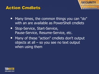 Action Cmdlets Many times, the common things you can &quot;do&quot; with an are available as PowerShell cmdlets Stop-Service, Start-Service,  Pause-Service, Resume-Service, etc. Many of these &quot;action&quot; cmdlets don't output objects at all – so you see no text output when using them 