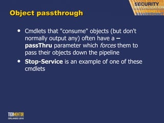 Object passthrough Cmdlets that &quot;consume&quot; objects (but don't normally output any) often have a  –passThru  parameter which  forces  them to pass their objects down the pipeline Stop-Service  is an example of one of these cmdlets 