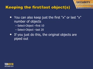 Keeping the first/last object(s) You can also keep just the first &quot;x&quot; or last &quot;x&quot; number of objects Select-Object –first 10 Select-Object –last 20 If you just do this, the original objects are piped out 