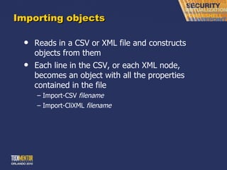 Importing objects Reads in a CSV or XML file and constructs objects from them Each line in the CSV, or each XML node, becomes an object with all the properties contained in the file Import-CSV  filename Import-CliXML  filename 