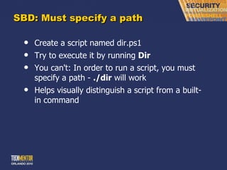 SBD: Must specify a path Create a script named dir.ps1 Try to execute it by running  Dir You can't: In order to run a script, you must specify a path -  ./dir  will work Helps visually distinguish a script from a built-in command 