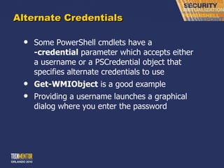 Alternate Credentials Some PowerShell cmdlets have a  -credential  parameter which accepts either a username or a PSCredential object that specifies alternate credentials to use Get-WMIObject  is a good example Providing a username launches a graphical dialog where you enter the password 