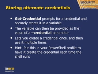 Storing alternate credentials Get-Credential  prompts for a credential and securely stores it in a variable The variable can then be provided as the value of a  –credential  parameter Lets you create a credential once, and then use it multiple times Hint: Put this in your PowerShell profile to have it create the credential each time the shell runs 