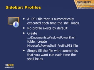 Sidebar: Profiles A .PS1 file that is automatically executed each time the shell loads No profile exists by default Create  …\Documents\WindowsPowerShell  folder, create  Microsoft.PowerShell_Profile.PS1  file Simply fill the file with commands that you want run each time the shell loads 