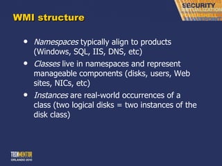 WMI structure Namespaces  typically align to products (Windows, SQL, IIS, DNS, etc) Classes  live in namespaces and represent manageable components (disks, users, Web sites, NICs, etc) Instances  are real-world occurrences of a class (two logical disks = two instances of the disk class) 