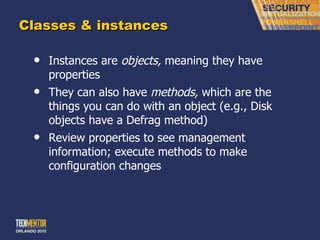 Classes & instances Instances are  objects,  meaning they have properties They can also have  methods,  which are the things you can do with an object (e.g., Disk objects have a Defrag method) Review properties to see management information; execute methods to make configuration changes 