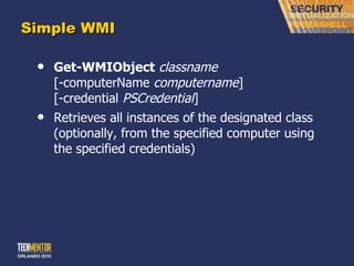 Simple WMI Get-WMIObject   classname [-computerName  computername ] [-credential  PSCredential ] Retrieves all instances of the designated class (optionally, from the specified computer using the specified credentials) 