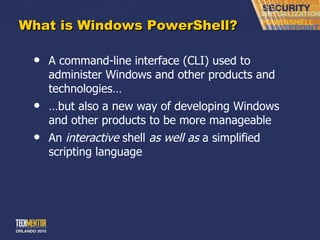 What is Windows PowerShell? A command-line interface (CLI) used to administer Windows and other products and technologies… … but also a new way of developing Windows and other products to be more manageable An  interactive  shell  as well as  a simplified scripting language 