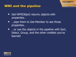 WMI and the pipeline Get-WMIObject returns  objects  with  properties … … pipe them to Get-Member to see those properties… … or use the objects in the pipeline with Sort, Select, Group, and the other cmdlets you've learned 