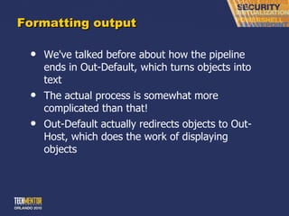 Formatting output We've talked before about how the pipeline ends in Out-Default, which turns objects into text The actual process is somewhat more complicated than that! Out-Default actually redirects objects to Out-Host, which does the work of displaying objects 