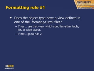 Formatting rule #1 Does the object type have a view defined in one of the .format.ps1xml files? If yes… use that view, which specifies either table, list, or wide layout. If not… go to rule 2. 