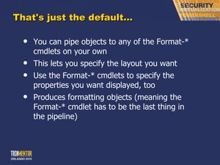 That's just the default… You can pipe objects to any of the Format-* cmdlets on your own This lets you specify the layout you want Use the Format-* cmdlets to specify the properties you want displayed, too Produces formatting objects (meaning the Format-* cmdlet has to be the last thing in the pipeline) 