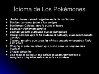 Ídioma de Los Pokémones Andai denso: cuando alguien anda de mal humor  Bacilar: carretear junto a los amigos  Bacilones: Chico(a) que le gusta el leseo  Bolbasor: Pokemon gordito  Calmao: pedirle a alguien que se tranquilice  Calva: persona que le ha quitado el pololo(a) a un desconocido o amigo  Carnuo: termino que usan las chicas cuando encuentran lindo a un chico  Chantar el pate: lo mismo que pison pero un poquito mas tropical  Chaya: chica fea  Con todo el glamour: las chicas lo usan refiriendose a arreglarse muy bien antes de salir a carretear  