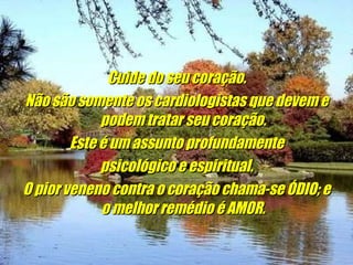 Cuide do seu coração. Não são somente os cardiologistas que devem e podem tratar seu coração. Este é um assunto profundamente psicológico e espiritual. O pior veneno contra o coração chama-se ÓDIO; e o melhor remédio é AMOR.