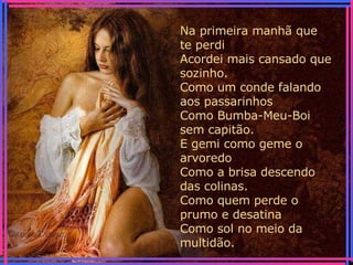 Na primeira manhã que te perdi Acordei mais cansado que sozinho. Como um conde falando aos passarinhos Como Bumba-Meu-Boi sem capitão. E gemi como geme o arvoredo Como a brisa descendo das colinas. Como quem perde o prumo e desatina Como sol no meio da multidão. 