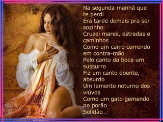 Na segunda manhã que te perdi Era tarde demais pra ser sozinho Cruzei mares, estradas e caminhos Como um carro correndo em contra-mão Pelo canto da boca um sussurro Fiz um canto doente, absurdo Um lamento noturno dos viúvos Como um gato gemendo no porão Solidão   . 