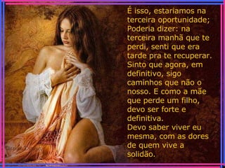 É isso, estariamos na terceira oportunidade; Poderia dizer: na terceira manhã que te perdi, senti que era tarde pra te recuperar. Sinto que agora, em definitivo, sigo caminhos que não o nosso. E como a mãe que perde um filho, devo ser forte e definitiva. Devo saber viver eu mesma, com as dores de quem vive a solidão. 