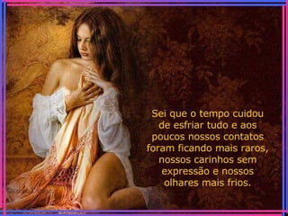 Sei que o tempo cuidou de esfriar tudo e aos poucos nossos contatos foram ficando mais raros, nossos carinhos sem expressão e nossos olhares mais frios. 