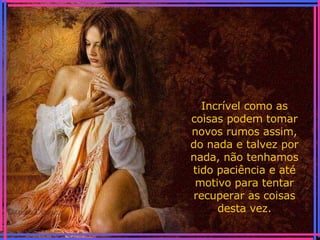 Incrível como as coisas podem tomar novos rumos assim, do nada e talvez por nada, não tenhamos tido paciência e até motivo para tentar recuperar as coisas desta vez. 