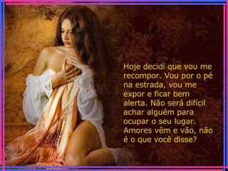 Hoje decidi que vou me recompor. Vou por o pé na estrada, vou me expor e ficar bem alerta. Não será difícil achar alguém para ocupar o seu lugar. Amores vêm e vão, não é o que você disse? 