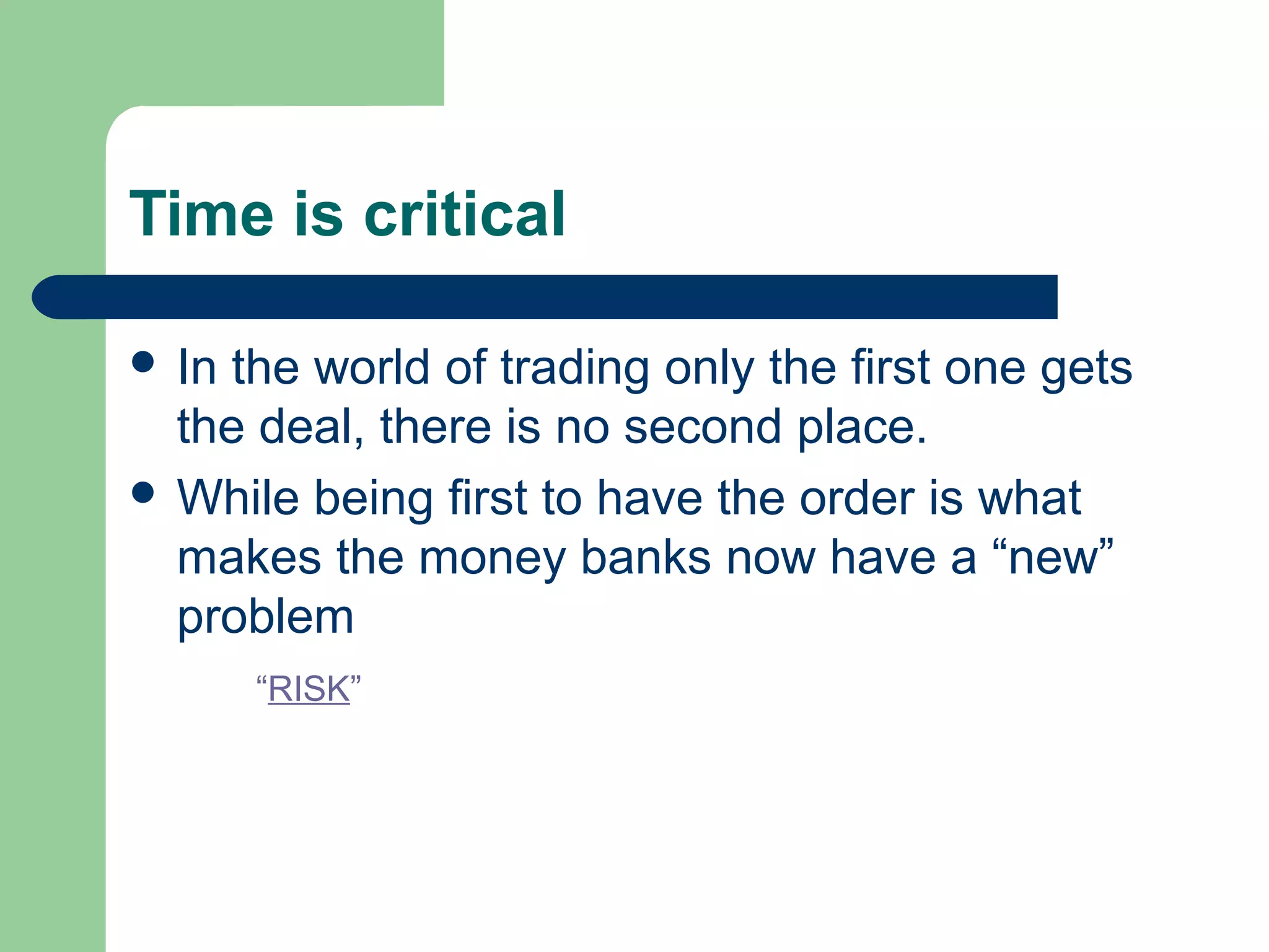 Time is critical

 Inthe world of trading only the first one gets
  the deal, there is no second place.
 While being first to have the order is what
  makes the money banks now have a “new”
  problem
       “RISK”
 