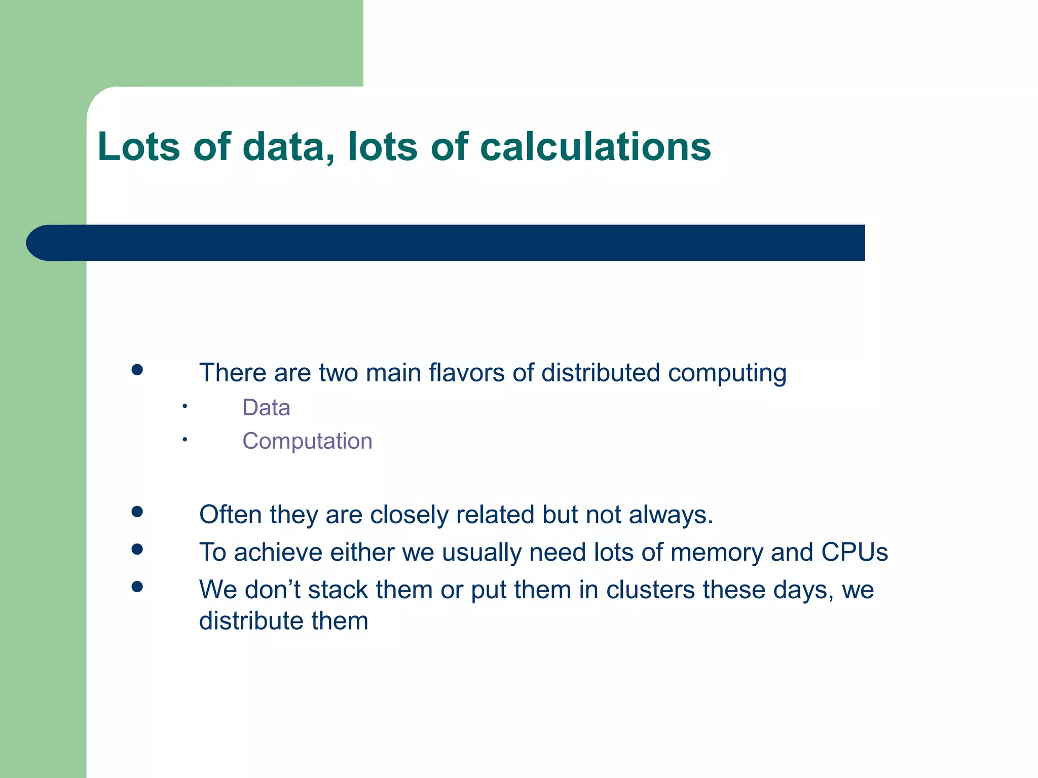Lots of data, lots of calculations




        There are two main flavors of distributed computing
     •      Data
     •      Computation


        Often they are closely related but not always.
        To achieve either we usually need lots of memory and CPUs
        We don’t stack them or put them in clusters these days, we
         distribute them
 